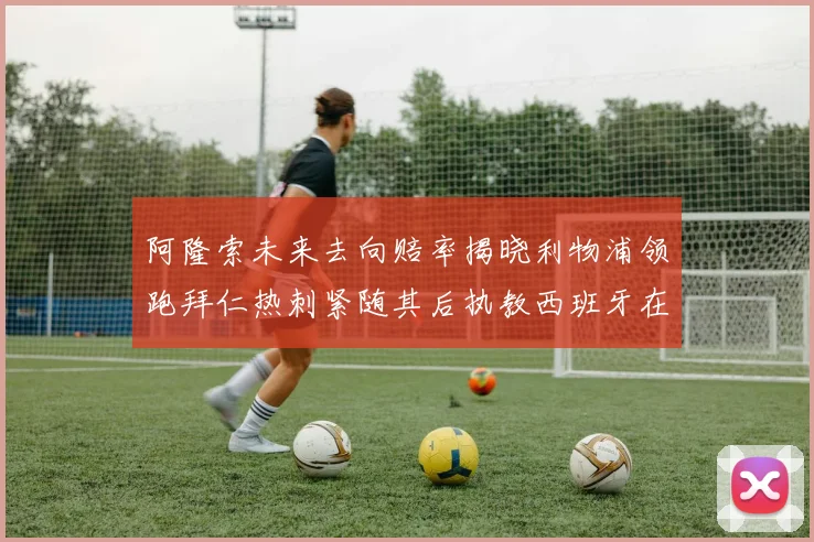 阿隆索未来去向赔率揭晓利物浦领跑拜仁热刺紧随其后执教西班牙在列