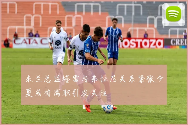 米兰总监塔雷与弗拉尼关系紧张今夏或将离职引发关注