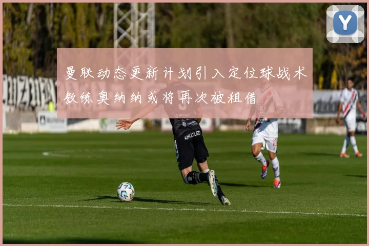 曼联动态更新计划引入定位球战术教练奥纳纳或将再次被租借