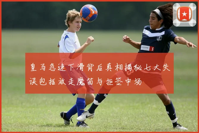 皇马急速下滑背后真相揭秘七大失误包括放走魔笛与拒签中场