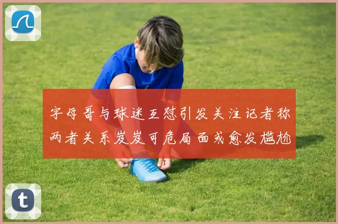 字母哥与球迷互怼引发关注记者称两者关系岌岌可危局面或愈发尴尬