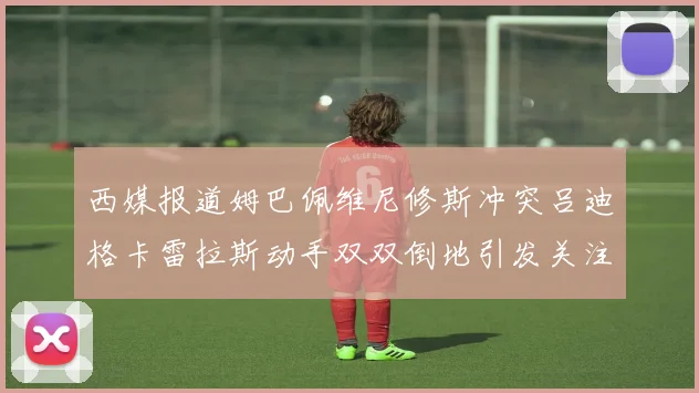 西媒报道姆巴佩维尼修斯冲突吕迪格卡雷拉斯动手双双倒地引发关注