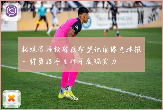 拓媒寄语杨瀚森希望他能像克林根一样勇猛冲击对手展现实力