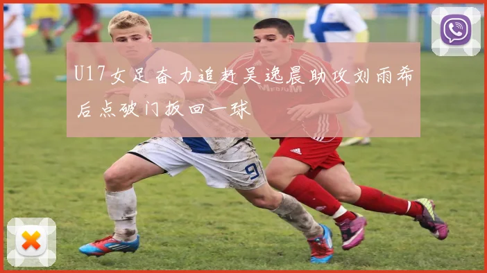 U17女足奋力追赶吴逸晨助攻刘雨希后点破门扳回一球