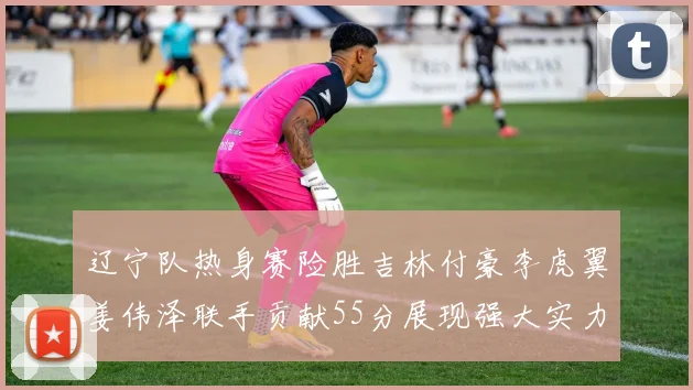 辽宁队热身赛险胜吉林付豪李虎翼姜伟泽联手贡献55分展现强大实力
