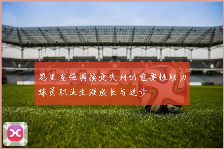 恩里克强调接受失利的重要性助力球员职业生涯成长与进步