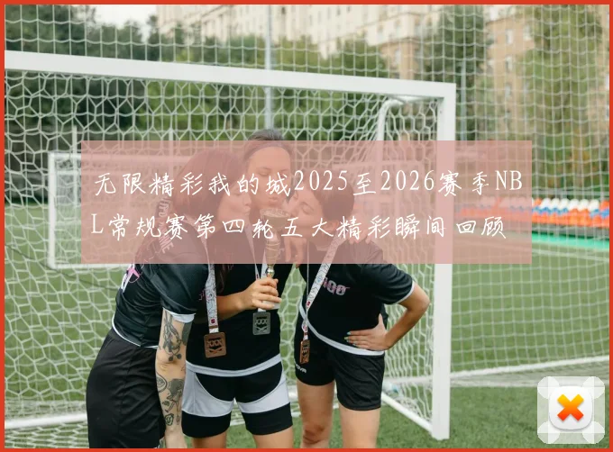 无限精彩我的城2025至2026赛季NBL常规赛第四轮五大精彩瞬间回顾