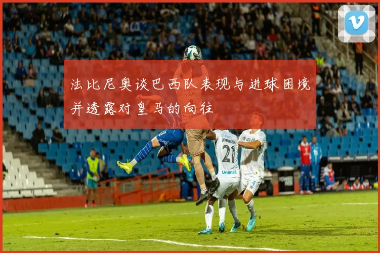 法比尼奥谈巴西队表现与进球困境并透露对皇马的向往